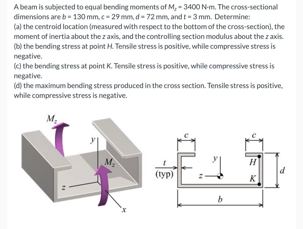 A beam is subjected to equal bending moments of M, = 3400 N-m. The cross-sectional
dimensions areb = 130 mm, c = 29 mm, d = 72 mm, and t = 3 mm. Determine:
%3D
%3D
(a) the centroid location (measured with respect to the bottom of the cross-section), the
moment of inertia about the z axis, and the controlling section modulus about the z axis.
(b) the bending stress at point H. Tensile stress is positive, while compressive stress is
negative.
(c) the bending stress at point K. Tensile stress is positive, while compressive stress is
negative.
(d) the maximum bending stress produced in the cross section. Tensile stress is positive,
while compressive stress is negative.
M,
M2
H
d
(typ)
K
b

