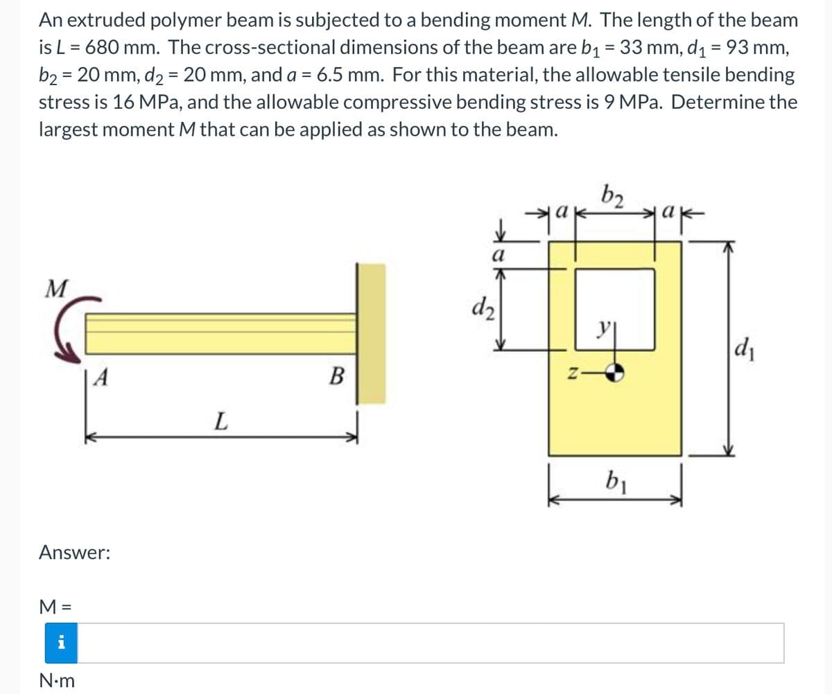 An extruded polymer beam is subjected to a bending moment M. The length of the beam
is L = 680 mm. The cross-sectional dimensions of the beam are b1 = 33 mm, d1 = 93 mm,
b2 = 20 mm, d2 = 20 mm, and a = 6.5 mm. For this material, the allowable tensile bending
stress is 16 MPa, and the allowable compressive bending stress is 9 MPa. Determine the
%3D
largest moment M that can be applied as shown to the beam.
b2
M
d2
d1
| A
B
L
b1
Answer:
M =
i
N•m
