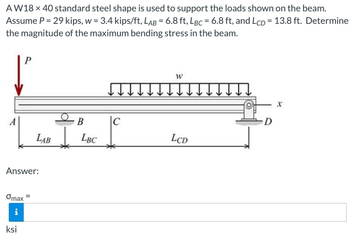 AW18 x 40 standard steel shape is used to support the loads shown on the beam.
Assume P = 29 kips, w = 3.4 kips/ft, Lab = 6.8 ft, LBC = 6.8 ft, and LcD = 13.8 ft. Determine
the magnitude of the maximum bending stress in the beam.
В
|C
D
LAB
LBC
LCD
Answer:
Omax
ksi

