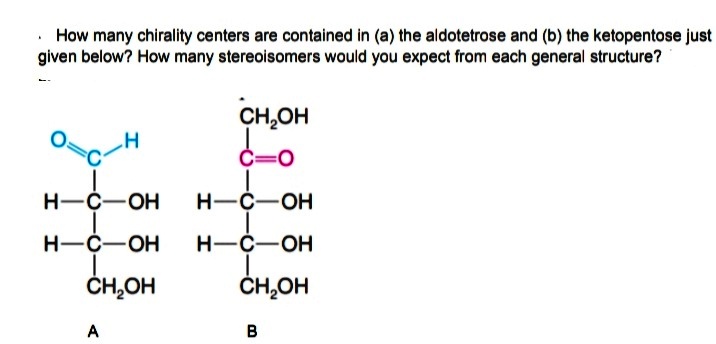 · How many chirality centers are contained in (a) the aldotetrose and (b) the ketopentose just
given below? How many stereoisomers would you expect from each general structure?
CH,OH
C=0
H-C-OH
H-C-OH
H-C-OH
H-C-OH
ČH,OH
ČH,OH
A
B
