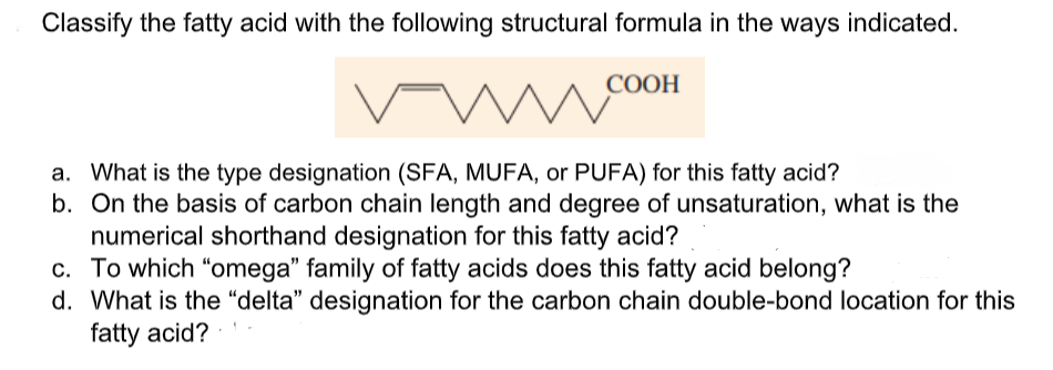 Classify the fatty acid with the following structural formula in the ways indicated.
COOH
a. What is the type designation (SFA, MUFA, or PUFA) for this fatty acid?
b. On the basis of carbon chain length and degree of unsaturation, what is the
numerical shorthand designation for this fatty acid?
c. To which "omega" family of fatty acids does this fatty acid belong?
d. What is the “delta" designation for the carbon chain double-bond location for this
fatty acid?
