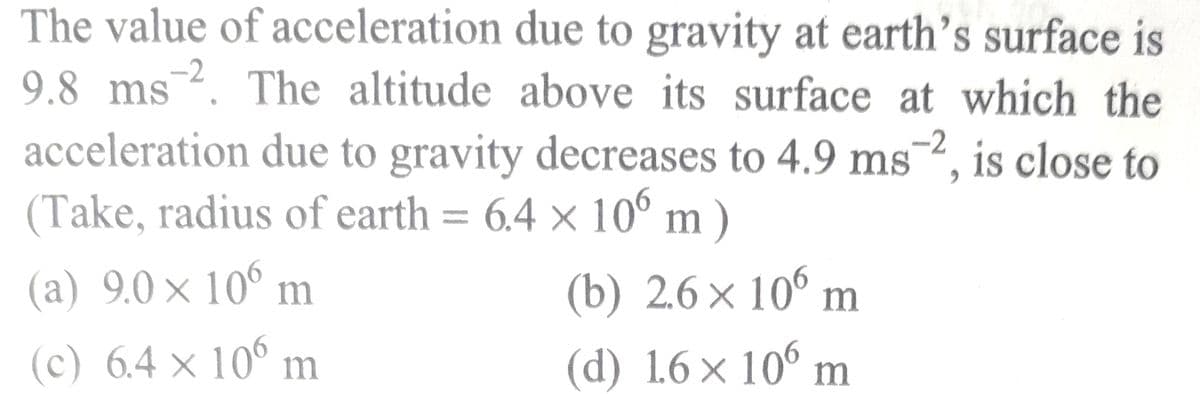 The value of acceleration due to gravity at earth's surface is
9.8 ms 2. The altitude above its surface at which the
acceleration due to gravity decreases to 4.9 ms 2, is close to
(Take, radius of earth = 6.4 x 106 m)
×
(a) 9.0 × 106 m
(c) 6.4 × 106 m
X
(b) 2.6 × 106 m
(d) 16 × 106 m