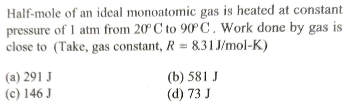 Half-mole of an ideal monoatomic gas is heated at constant
pressure of 1 atm from 20°C to 90°C. Work done by gas is
close to (Take, gas constant, R = 8.31J/mol-K)
(a) 291 J
(c) 146 J
(b) 581 J
(d) 73 J