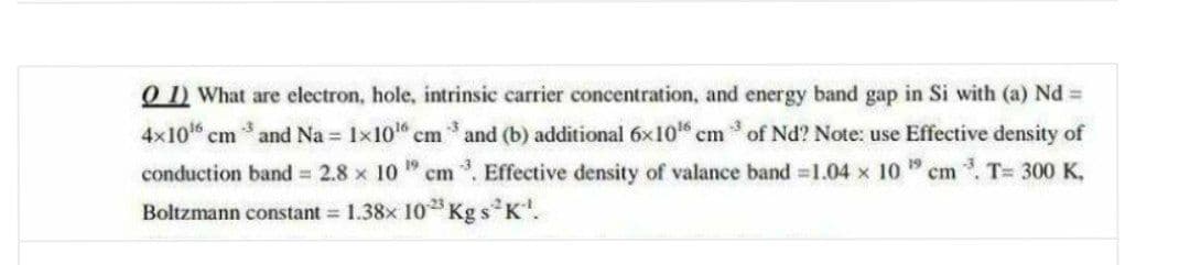 O) What are electron, hole, intrinsic carrier concentration, and energy band gap in Si with (a) Nd %=
3
4x10 cm
and Na = 1x1016 cm and (b) additional 6x10 cm * of Nd? Note: use Effective density of
conduction band = 2.8 x 10 cm . Effective density of valance band 1.04 x 10 " cm . T= 300 K,
Boltzmann constant = 1.38x 10 Kg sK.

