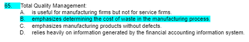 65.
Total Quality Management:
A. is useful for manufacturing firms but not for service firms.
B. emphasizes determining the cost of waste in the manufacturing process.
C. emphasizes manufacturing products without defects.
D. relies heavily on information generated by the financial accounting information system.