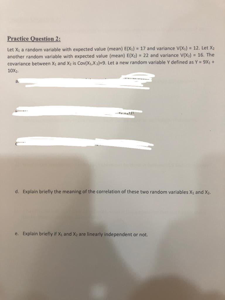 Practice Question 2:
Let X₁ a random variable with expected value (mean) E(X₁) = 17 and variance V(X₁) = 12. Let X₂
another random variable with expected value (mean) E(X₂) = 22 and variance V(X₂) = 16. The
covariance between X₁ and X₂ is Cov(X1,X 2)=9. Let a new random variable Y defined as Y = 9X₁ +
10x₂.
a.
d. Explain briefly the meaning of the correlation of these two random variables X₁ and X2.
e. Explain briefly if X₁ and X₂ are linearly independent not.