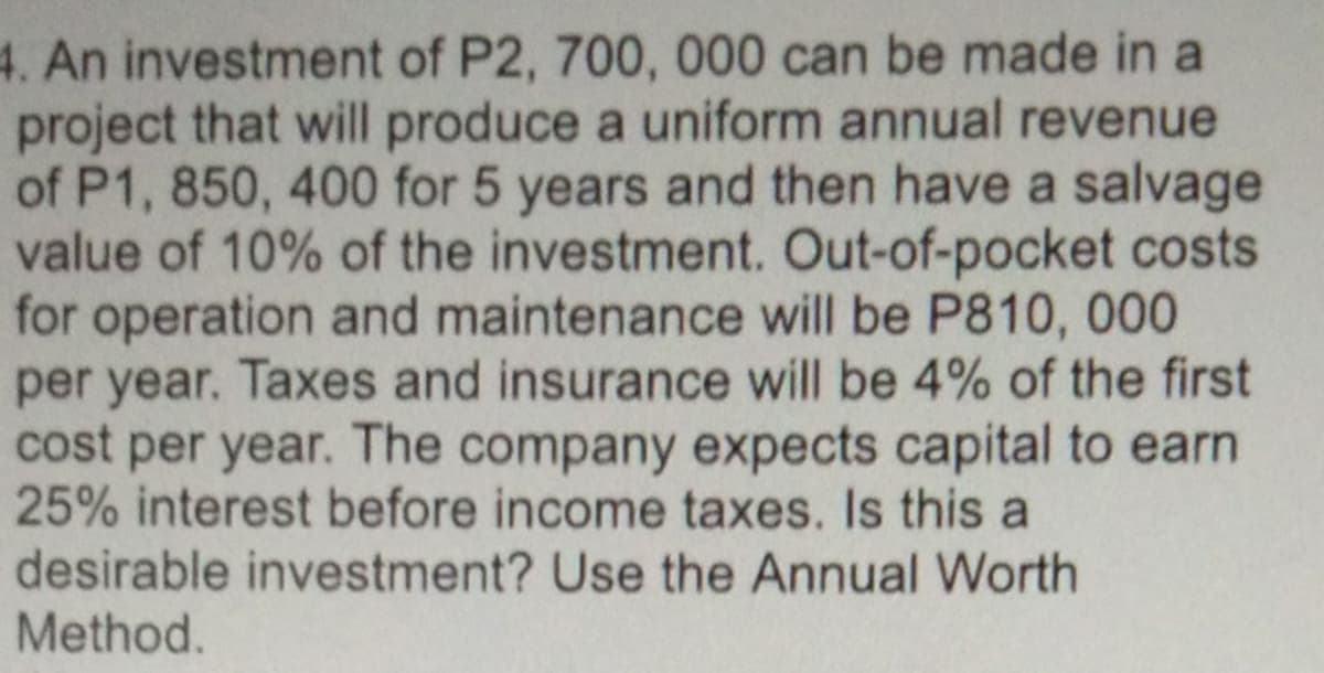 4. An investment of P2, 700, 000 can be made in a
project that will produce a uniform annual revenue
of P1, 850, 400 for 5 years and then have a salvage
value of 10% of the investment. Out-of-pocket costs
for operation and maintenance will be P810, 000
per year. Taxes and insurance will be 4% of the first
cost per year. The company expects capital to earn
25% interest before income taxes. Is this a
desirable investment? Use the Annual Worth
Method.
