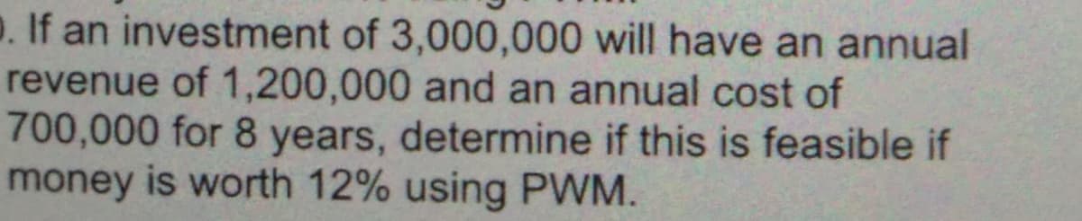 o. If an investment of 3,000,000 will have an annual
revenue of 1,200,000 and an annual cost of
700,000 for 8 years, determine if this is feasible if
money is worth 12% using PWM.
