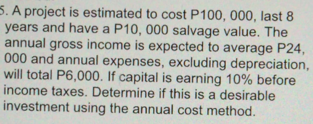 5. A project is estimated to cost P100, 000, last 8
years and have a P10, 000 salvage value. The
annual gross income is expected to average P24,
000 and annual expenses, excluding depreciation,
will total P6,000. If capital is earning 10% before
income taxes. Determine if this is a desirable
investment using the annual cost method.
