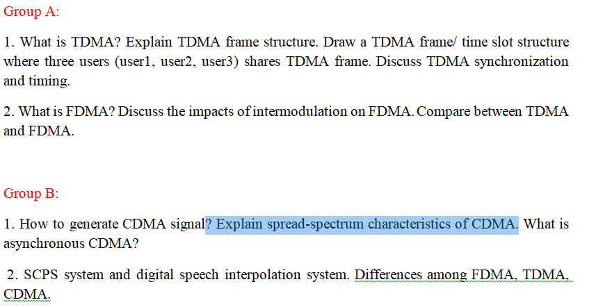 Group A:
1. What is TDMA? Explain TDMA frame structure. Draw a TDMA frame/ time slot structure
where three users (user1, user2, user3) shares TDMA frame. Discuss TDMA synchronization
and timing.
2. What is FDMA? Discuss the impacts of intermodulation on FDMA. Compare between TDMA
and FDMA.
Group B:
1. How to generate CDMA signal? Explain spread-spectrum characteristics of CDMA. What is
asynchronous CDMA?
2. SCPS system and digital speech interpolation system. Differences among FDMA, TDMA,
CDMA.
