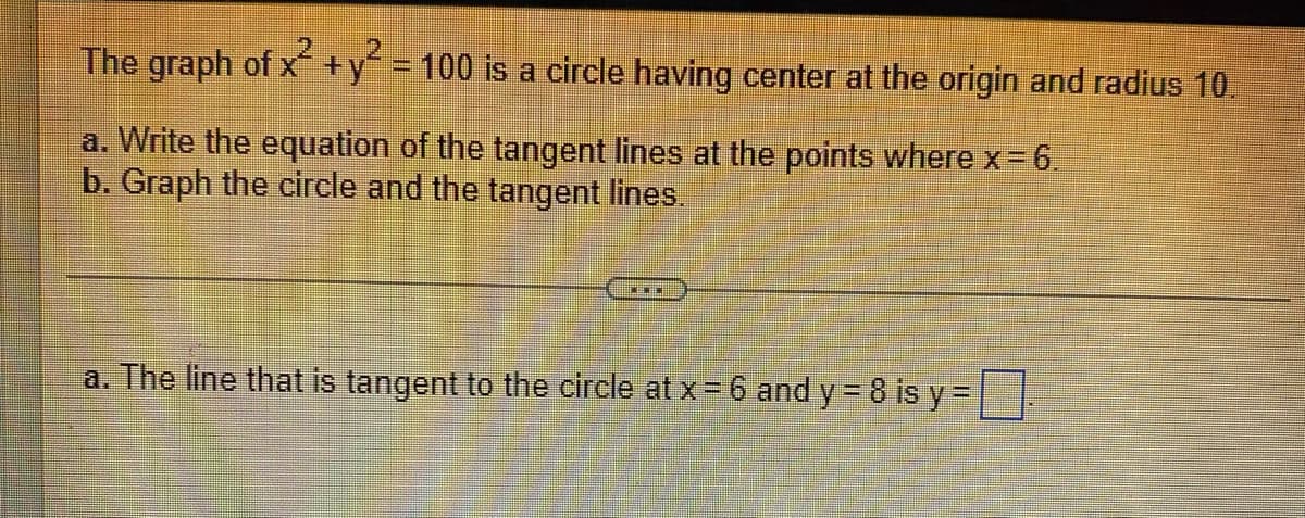 The graph of x+y = 100 is a circle having center at the origin and radius 10.
a. Write the equation of the tangent lines at the points wherex-6.
b. Graph the circle and the tangent lines.
a. The line that is tangent to the circle at x = 6 and y = 8 is y =
