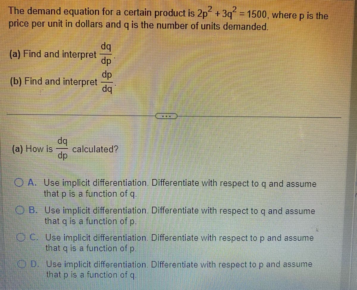 The demand equation for a certain product is 2p +3q = 1500, where p is the
price per unit in dollars and q is the number of units demanded.
dq
(a) Find and interpret
dp
dp
(b) Find and interpret
dq
dq
calculated?
dp
(a) How is
O A. Use implicit differentiation. Differentiate with respect to q and assume
that p is a function of q.
O B. Use implicit differentiation. Differentiate with respect to q and assume
that q is a function of p.
OC Use implicit differentiation Differentiate with respect to p and assume
that q is a function of p.
0.0:Use implicit differentiation. Differentlate with respect top and assume
that p is a function of q.
