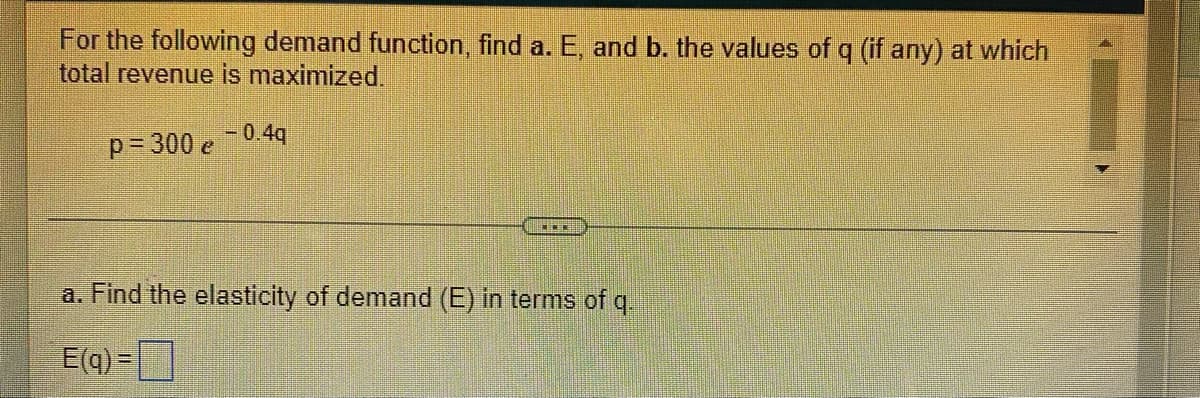 For the following demand function, find a. E, and b. the values of q (if any) at which
total revenue is maximized.
p 300 e -0.4q
a. Find the elasticity of demand (E) in terms of q.
E(q) =
