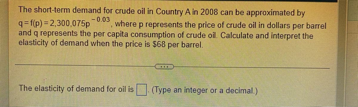 The short-term demand for crude oil in Country A in 2008 can be approximated by
-0.03
where p represents the price of crude oil in dollars per barrel
q=f(p) = 2,300,075p
and q represents the per capita consumption of crude oil. Calculate and interpret the
elasticity of demand when the price is $68 per barrel.
The elasticity of demand for oil is
(Type an integer or a decimal.)
