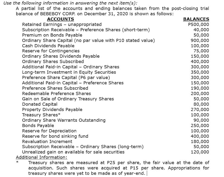 Use the following information in answering the next item(s):
A partial list of the accounts and ending balances taken from the post-closing trial
balance of BEBEBOY CORP. on December 31, 2020 is shown as follows:
ACCOUNTS
Retained Earnings - unappropriated
Subscription Receivable - Preference Shares (short-term)
Premium on Bonds Payable
Ordinary Share Capital (no par value with P10 stated value)
Cash Dividends Payable
Reserve for Contingencies
Ordinary Shares Dividends Payable
Ordinary Shares Subscribed
Additional Paid-in Capital - Ordinary Shares
Long-term Investment in Equity Securities
Preference Share Capital (P6 par value)
Additional Paid-in Capital – Preference Shares
Preference Shares Subscribed
BALANCES
P500,000
40,000
50,000
900,000
100,000
75,000
150,000
400,000
300,000
350,000
300,000
150,000
190,000
200,000
50,000
80,000
270,000
100,000
90,000
250,000
Redeemable Preference Shares
Gain on Sale of Ordinary Treasury Shares
Donated Capital
Property Dividends Payable
Treasury Shares*
Ordinary Share Warrants Outstanding
Bonds Payable
Reserve for Depreciation
Reserve for bond sinking fund
Revaluation Increment
Subscription Receivable - Ordinary Shares (long-term)
Unrealized gain on available for sale securities
Additional Information:
Treasury shares are measured at P25 per share, the fair value at the date of
acquisition. Such shares were acquired at P15 per share. Appropriations for
treasury shares were yet to be made as of year-end.
100,000
400,000
180,000
50,000
120,000
