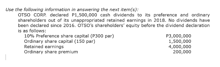 Use the following information in answering the next item(s):
OTSO CORP. declared P1,500,000 cash dividends to its preference and ordinary
shareholders out of its unappropriated retained earnings in 2018. No dividends have
been declared since 2016. OTSO's shareholders' equity before the dividend declaration
is as follows:
10% Preference share capital (P300 par)
Ordinary share capital (150 par)
Retained earnings
Ordinary share premium
P3,000,000
1,500,000
4,000,000
200,000
