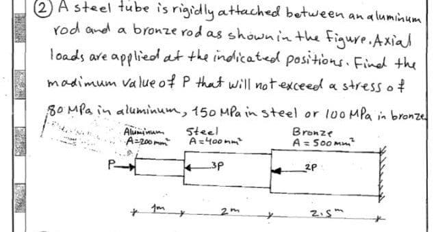 K
FRASE
PERAS
(2) A steel tube is rigidly attached between an aluminum
rod and a bronze rod as shown in the figure. Axial
loads are applied at the indicated positions. Find the
madimum value of P that will not exceed a stress of
80 MPa in aluminum, 150 MPa in steel or 100 MPa in bronze
Bronze
Steel
A=400mm²
A = 500mm²
3p
P-
Aluminum
A=200mm²
1m
2m
2P
2.5m