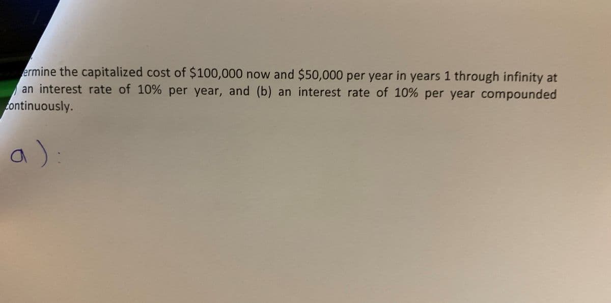 ermine the capitalized cost of $100,000 now and $50,000 per year in years 1 through infinity at
an interest rate of 10% per year, and (b) an interest rate of 10% per year compounded
continuously.
a):
