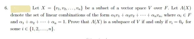 6.
Let X = {V₁, V2,..., Un} be a subset of a vector space V over F. Let A(X)
denote the set of linear combinations of the form a1v1 + a202 + +ann, where a EF
and a₁ + a₂ +.... + 0 = 1. Prove that A(X) is a subspace of V if and only if v₂
some i € {1,2,...,n}.
=
Oy for