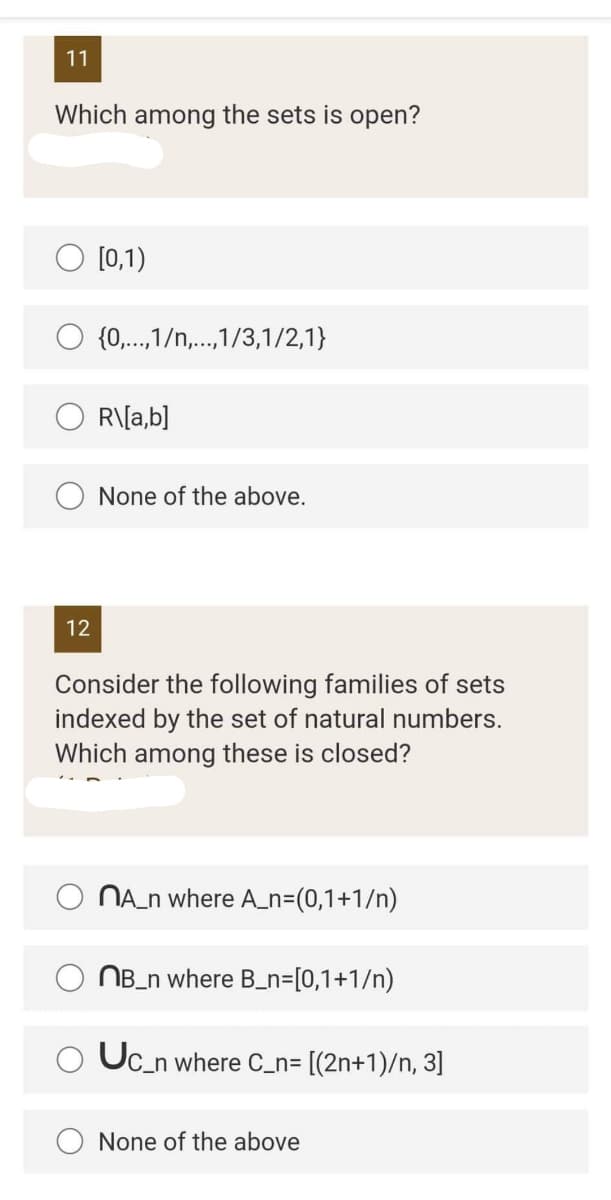 11
Which among the sets is open?
[0,1)
{0,...,1/n,...,1/3,1/2,1}
R\[a,b]
None of the above.
12
Consider the following families of sets
indexed by the set of natural numbers.
Which among these is closed?
NA_n where A_n=(0,1+1/n)
NB_n where B_n=[0,1+1/n)
Uc_n where C_n= [(2n+1)/n, 3]
None of the above