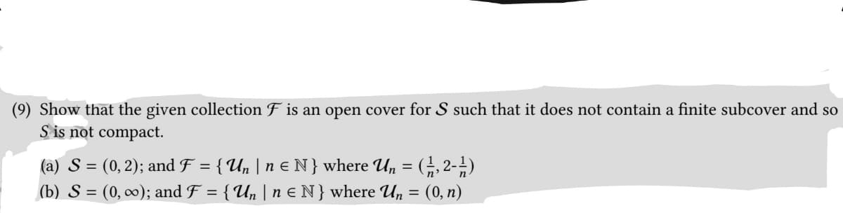 (9) Show that the given collection F is an open cover for S such that it does not contain a finite subcover and so
S is not compact.
(a) S = (0, 2); and F = { U₂ | n € N } where Un = (1, 2-1⁄2)
(b) S = (0, ∞); and F = { Un | n ≤ N} where Un = (0, n)