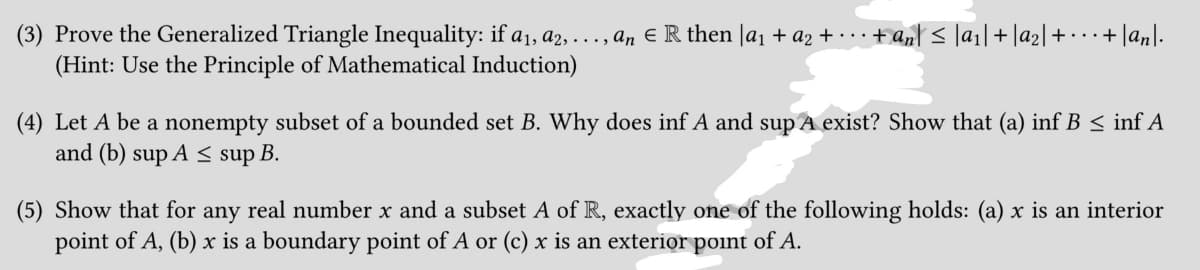 (3) Prove the Generalized Triangle Inequality: if a₁, a2, ..., an € R then [a₁ + a2 + ··· + ªn| ≤ |a₁| + |a₂| + · · · + |an|.
(Hint: Use the Principle of Mathematical Induction)
(4) Let A be a nonempty subset of a bounded set B. Why does inf A and sup A exist? Show that (a) inf B ≤ inf A
and (b) sup A ≤ sup B.
(5) Show that for any real number x and a subset A of R, exactly one of the following holds: (a) x is an interior
point of A, (b) x is a boundary point of A or (c) x is an exterior point of A.