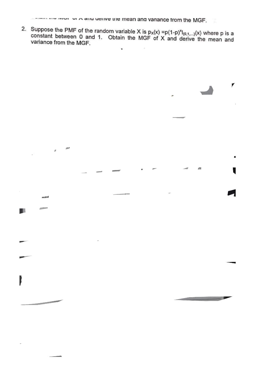 and live the mean and vanance from the MGF.
2. Suppose the PMF of the random variable X is px(x) =p(1-p)*(0,1...(x) where p is a
constant between 0 and 1. Obtain the MGF of X and derive the mean and
variance from the MGF.