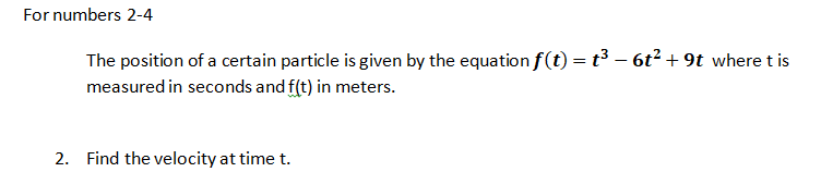 For numbers 2-4
The position of a certain particle is given by the equation f(t) = t³ – 6t² +9t where t is
measured in seconds and f(t) in meters.
2. Find the velocity at time t.
