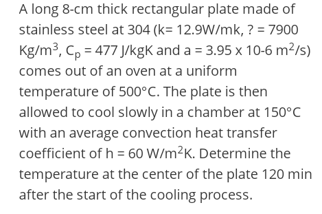 A long 8-cm thick rectangular plate made of
stainless steel at 304 (k= 12.9W/mk, ? = 7900
Kg/m3, C, = 477 J/kgK and a = 3.95 x 10-6 m²/s)
comes out of an oven at a uniform
temperature of 500°C. The plate is then
allowed to cool slowly in a chamber at 150°C
with an average convection heat transfer
coefficient ofh = 60 W/m²K. Determine the
temperature at the center of the plate 120 min
after the start of the cooling process.
