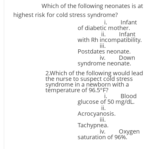 Which of the following neonates is at
highest risk for cold stress syndrome?
Infant
i.
of diabetic mother.
ii.
with Rh incompatibility.
ii.
Postdates neonate.
iv. Down
syndrome neonate.
Infant
2.Which of the following would lead
the nurse to suspect cold stress
syndrome in a newborn with a
témperature of 96.5°F?
i.
Blood
glucose of 50 mg/dL.
ii.
Acrocyanosis.
ii.
Tachypnea.
iv.
saturation of 96%.
Охудen
