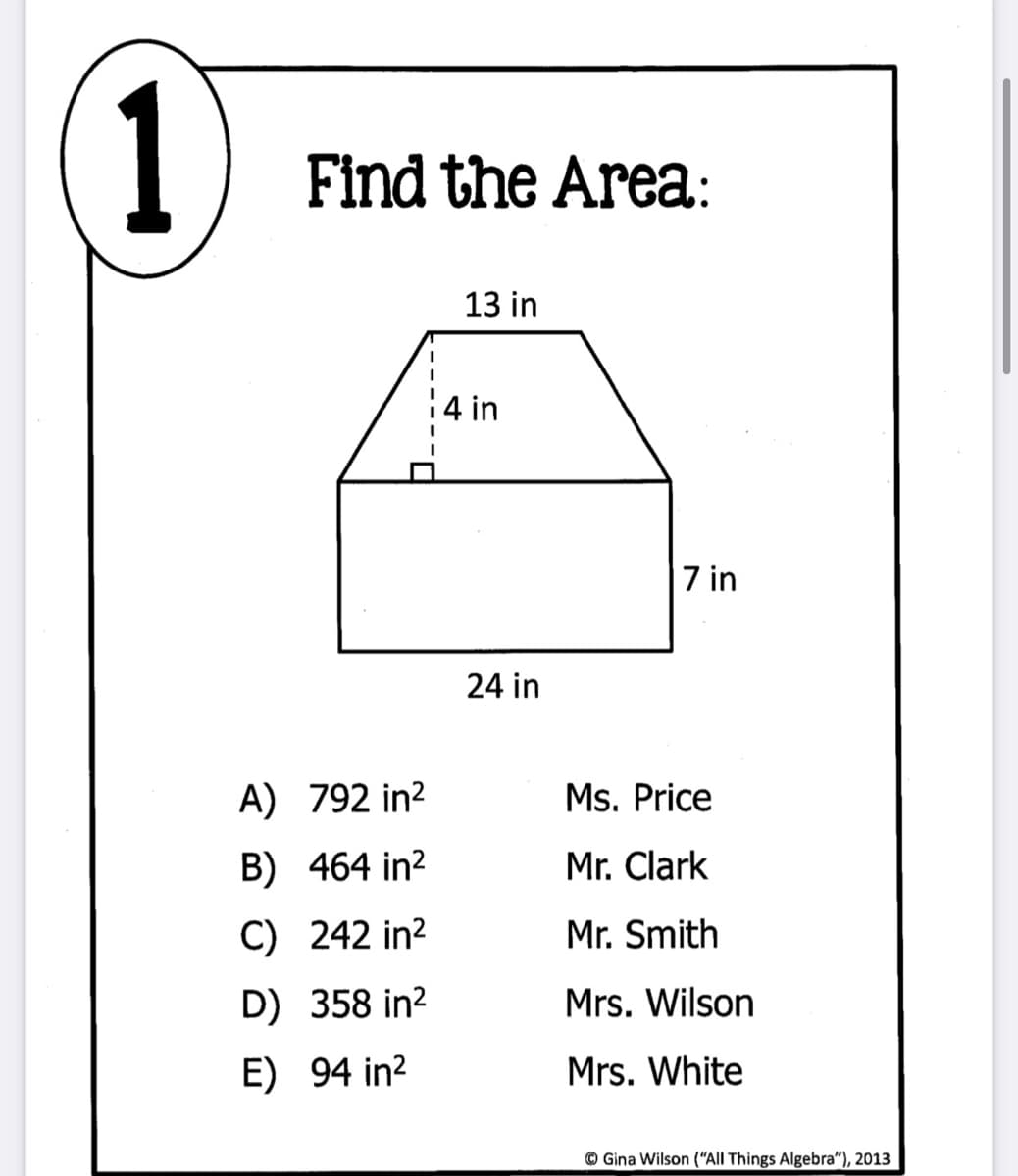 1
Find the Area:
13 in
14 in
7 in
24 in
A) 792 in?
Ms. Price
B) 464 in?
Mr. Clark
C) 242 in?
Mr. Smith
D) 358 in?
Mrs. Wilson
E) 94 in?
Mrs. White
© Gina Wilson (“All Things Algebra"), 2013
