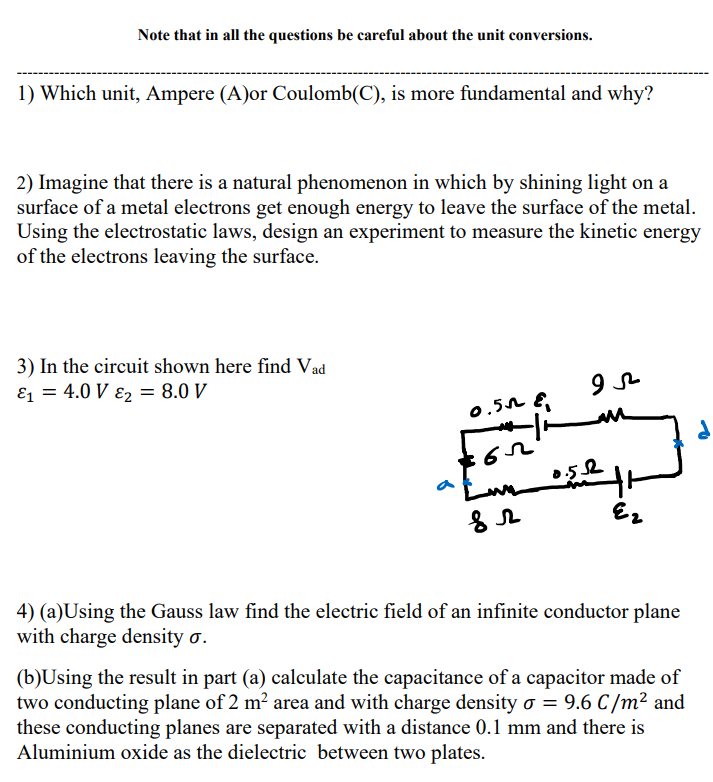 Note that in all the questions be careful about the unit conversions.
1) Which unit, Ampere (A)or Coulomb(C), is more fundamental and why?
2) Imagine that there is a natural phenomenon in which by shining light on a
surface of a metal electrons get enough energy to leave the surface of the metal.
Using the electrostatic laws, design an experiment to measure the kinetic energy
of the electrons leaving the surface.
3) In the circuit shown here find Vad
E1 = 4.0 V ɛ2 = 8.0 V
0.52 E
0.52
Ez
4) (a)Using the Gauss law find the electric field of an infinite conductor plane
with charge density o.
(b)Using the result in part (a) calculate the capacitance of a capacitor made of
two conducting plane of 2 m² area and with charge density o = 9.6 C /m² and
these conducting planes are separated with a distance 0.1 mm and there is
Aluminium oxide as the dielectric between two plates.
