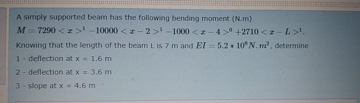 A simply supported beam has the following bending moment (N.m)
M= 7290 < I> -10000 < x – 2 >' –1000 <x - 4> +2710 < I – L>'.
Knowing that the length of the beam L is 7 m and EI = 5.2 * 10°N. m² , determine
1 - deflection at x = 1.6 m
2 deflection at x = 3.6 m
3 - slope at x = 4.6 m
