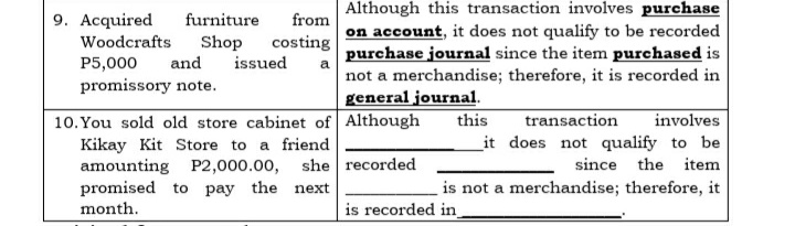 Although this transaction involves purchase
on account, it does not qualify to be recorded
purchase journal since the item purchased is
not a merchandise; therefore, it is recorded in
general journal.
9. Acquired
furniture
from
costing
Shop
issued
Woodcrafts
P5,000
and
promissory note.
transaction
involves
10. You sold old store cabinet of Although
Kikay Kit Store to a friend
amounting P2,000.00, she recorded
promised to pay the next
this
it does not qualify to be
since the item
is not a merchandise; therefore, it
month.
is recorded in
