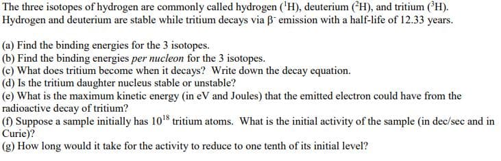 The three isotopes of hydrogen are commonly called hydrogen ('H), deuterium (*H), and tritium (H).
Hydrogen and deuterium are stable while tritium decays via B emission with a half-life of 12.33 years.
(a) Find the binding energies for the 3 isotopes.
(b) Find the binding energies per nucleon for the 3 isotopes.
(c) What does tritium become when it decays? Write down the decay equation.
(d) Is the tritium daughter nucleus stable or unstable?
(e) What is the maximum kinetic energy (in eV and Joules) that the emitted electron could have from the
radioactive decay of tritium?
(f) Suppose a sample initially has 1018 tritium atoms. What is the initial activity of the sample (in dec/sec and in
Curie)?
(g) How long would it take for the activity to reduce to one tenth of its initial level?
