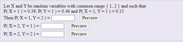 Let X and Y be random variables with common range { 1, 2 } and such that
P(X = 1) = 0.39, P( Y = 1) = 0.46 and P( X = 1, Y= 1) = 0.13
Then P( X = 1, Y = 2) =
Preview
P(X= 2, Y = 1) = |
P(X= 2, Y = 2)=
Preview
Preview
