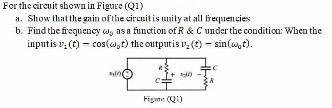For the circuit shown in Figure (Q1)
a. Show that the gain of the circuit is unity at all frequencies
b. Find the frequency w, as a function of R & C under the condition: When the
inputis v, (t) = cos(w,t) the output is v2 (t) = sin(@,t).
C:
Figure (Q1)
