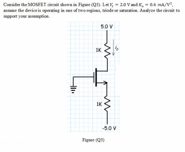 Consider the MOSFET circuit shown in Figure (Q3). Let V, = 2.0 V and K, = 0.4 mA/V2,
assume the device is operating in one of two regions, triode or saturation. Analyze the circuit to
support your assumption.
5.0 V
1K
1K
-5.0 V
Figure (Q3)
