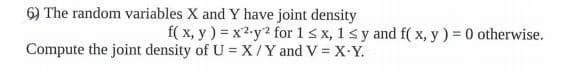 6) The random variables X and Y have joint density
f( x, y) = x2-y2 for 1< x, 1s y and f( x, y) = 0 otherwise.
%3!
Compute the joint density of U = X /Y and V = X Y.
