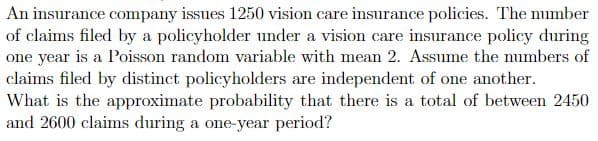 An insurance company issues 1250 vision care insurance policies. The number
of claims filed by a policyholder under a vision care insurance policy during
one year is a Poisson random variable with mean 2. Assume the numbers of
claims filed by distinct policyholders are independent of one another.
What is the approximate probability that there is a total of between 2450
and 2600 claims during a one-year period?
