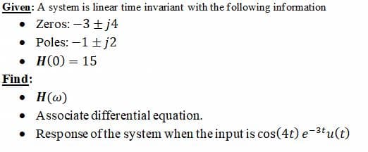 Given: A system is linear time invariant with the following information
• Zeros: –3 ± j4
• Poles: –1+ j2
. н(0) %— 15
Find:
• H(w)
• Associate differential equation.
Response of the system when the input is cos(4t) e-3tu(t)
