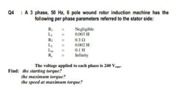 Q4 : A 3 phase, 50 Hz, 6 pole wound rotor induction machine has the
following per phase parameters referred to the stator side:
R
L4
Negligible
0.003 H
R:
030
0.002 H
0.1 H
R.
Infinity
The voltage applied to each phase is 240 v
Find: the starting torque?
the maximum torque?
the speed at maximum torque?
