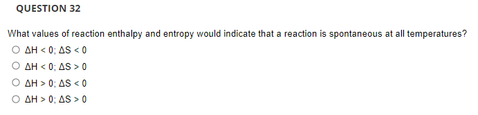 QUESTION 32
What values of reaction enthalpy and entropy would indicate that a reaction is spontaneous at all temperatures?
Ο ΔΗ< 0 ; ΔS<0
Ο ΔΗ< 0 , AS 0
Ο ΔΗ> 0: ΔS<
< 0
Ο ΔΗ> 0, AS >0
