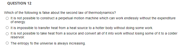 QUESTION 12
Which of the following is false about the second law of thermodynamics?
O It is not possible to construct a perpetual motion machine which can work endlessly without the expenditure
of energy.
O It is impossible to transfer heat from a heat source to a hotter body without doing some work.
O t is not possible to take heat from a source and convert all of it into work without losing some of it to a colder
reservoir.
O The entropy fo the universe is always increasing.

