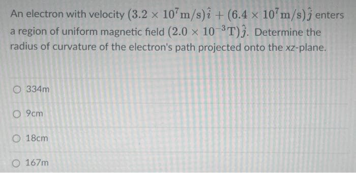 An electron with velocity (3.2 x 107m/s)i + (6.4 x 107m/s) enters
a region of uniform magnetic field (2.0 x 10-³T)3. Determine the
radius of curvature of the electron's path projected onto the xz-plane.
O 334m
O 9cm
O 18cm
167m
