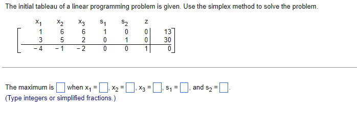 The initial tableau of a linear programming problem is given. Use the simplex method to solve the problem.
x2
X3
6
6
5
2
-2
X₁
1
3
-4
-1
S₁
1
0
0
S2
0
1
0
Z
0
0
1
13
30
0
The maximum is when X₁₁ X₂ = ₁ x3 =₁ $₁=₁ and s2 =
(Type integers or simplified fractions.)