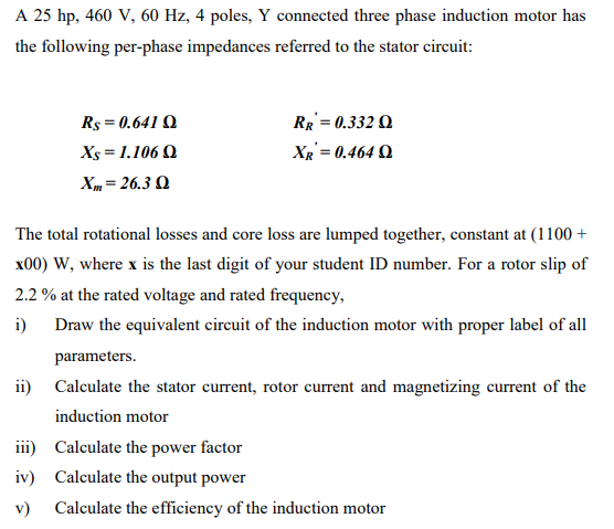 A 25 hp, 460 V, 60 Hz, 4 poles, Y connected three phase induction motor has
the following per-phase impedances referred to the stator circuit:
Rs = 0.641 Q
RR = 0.332 Q
Xs = 1.106 Q
XR = 0.464 Q
Xm= 26.3 Q
The total rotational losses and core loss are lumped together, constant at (1100 +
x00) W, where x is the last digit of your student ID number. For a rotor slip of
2.2 % at the rated voltage and rated frequency,
i)
Draw the equivalent circuit of the induction motor with proper label of all
parameters.
ii) Calculate the stator current, rotor current and magnetizing current of the
induction motor
iii) Calculate the power factor
iv) Calculate the output power
v)
Calculate the efficiency of the induction motor
