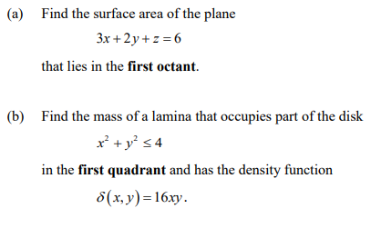 (a) Find the surface area of the plane
3x + 2y + z = 6
that lies in the first octant.
(b) Find the mass of a lamina that occupies part of the disk
x' +y' s4
in the first quadrant and has the density function
8(x, y) = 16xy.
