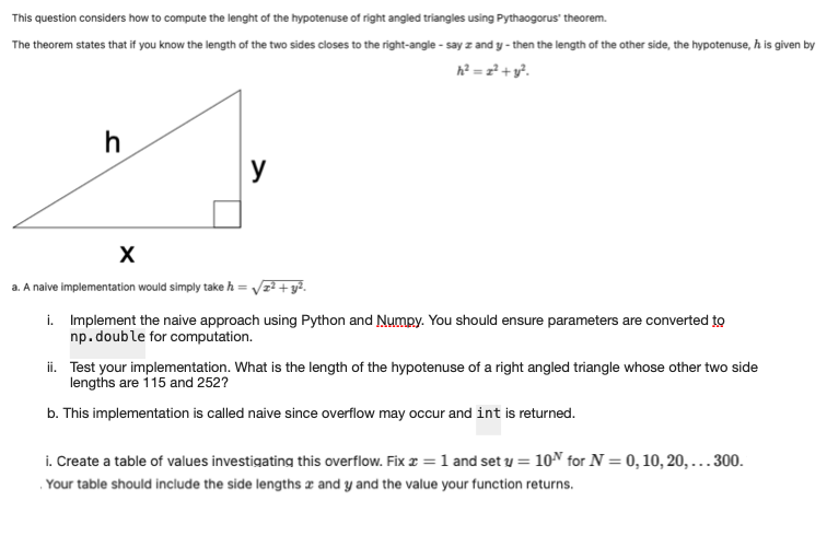 This question considers how to compute the lenght of the hypotenuse of right angled triangles using Pythaogorus' theorem.
The theorem states that if you know the length of the two sides closes to the right-angle-say z and y-then the length of the other side, the hypotenuse, h is given by
h² = 2² + y².
h
X
a. A naive implementation would simply take h =
y
= √z²+y².
i. Implement the naive approach using Python and Numpy. You should ensure parameters are converted to
np.double for computation.
ii. Test your implementation. What is the length of the hypotenuse of a right angled triangle whose other two side
lengths are 115 and 252?
b. This implementation is called naive since overflow may occur and int is returned.
i. Create a table of values investigating this overflow. Fix x = 1 and set y = 10 for N = 0, 10, 20, 300.
Your table should include the side lengths and y and the value your function returns.