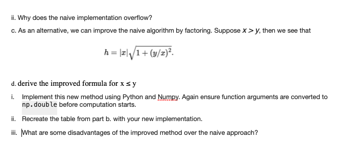 ii. Why does the naive implementation overflow?
c. As an alternative, we can improve the naive algorithm by factoring. Suppose X >y, then we see that
h = |x|√√/1 + (y/x)².
d. derive the improved formula for x ≤ y
i.
Implement this new method using Python and Numpy. Again ensure function arguments are converted to
np. double before computation starts.
ii. Recreate the table from part b. with your new implementation.
iii. What are some disadvantages of the improved method over the naive approach?